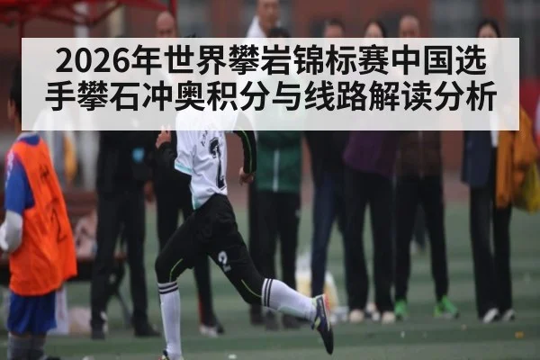 2026年世界攀岩锦标赛中国选手攀石冲奥积分与线路解读分析